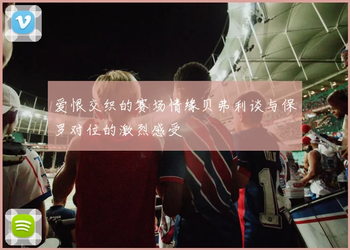 爱恨交织的赛场情缘贝弗利谈与保罗对位的激烈感受
