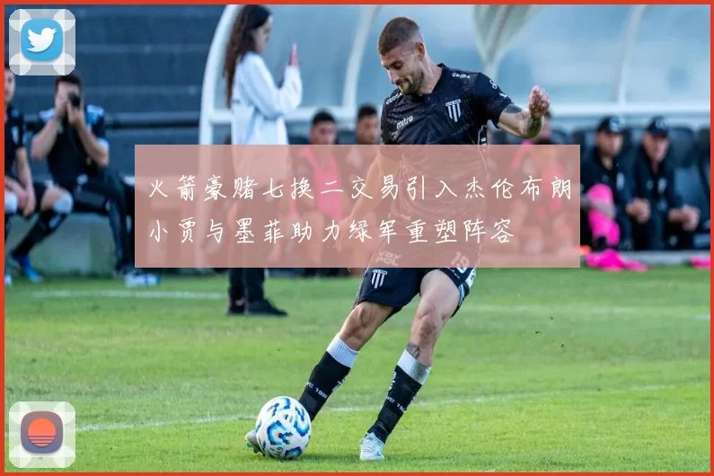 火箭豪赌七换二交易引入杰伦布朗小贾与墨菲助力绿军重塑阵容
