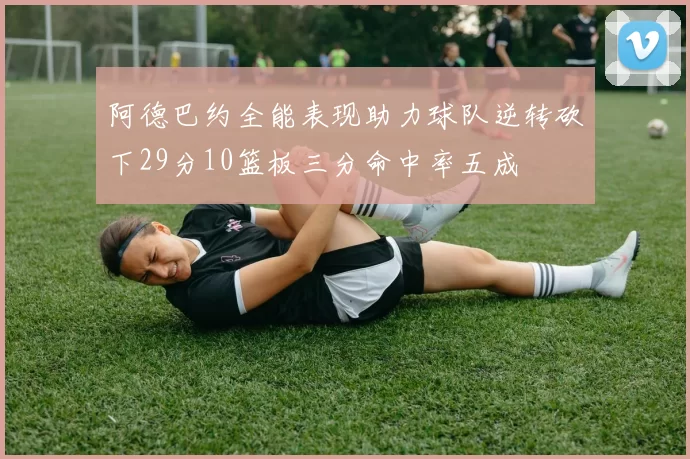阿德巴约全能表现助力球队逆转砍下29分10篮板三分命中率五成