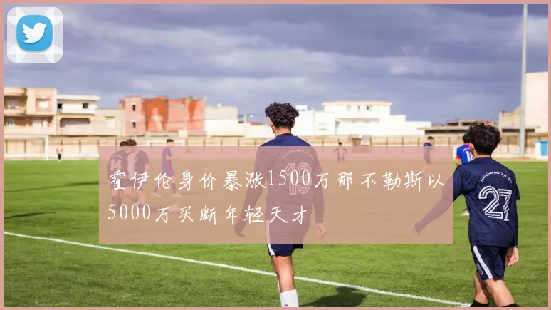 霍伊伦身价暴涨1500万那不勒斯以5000万买断年轻天才