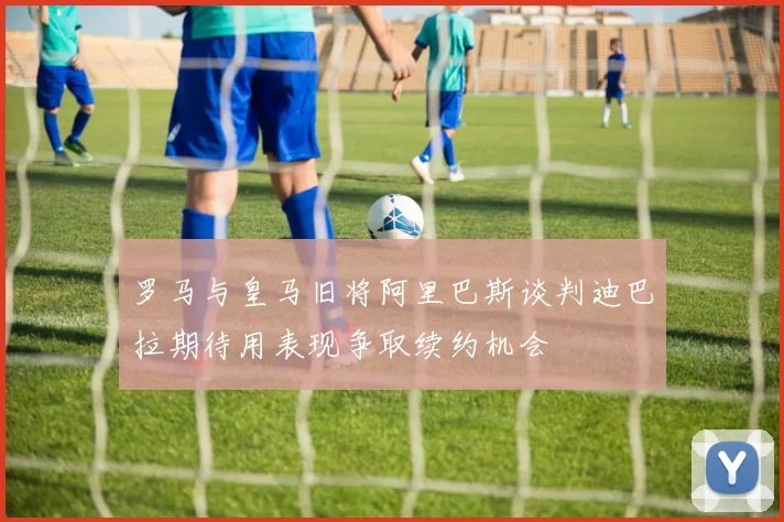 罗马与皇马旧将阿里巴斯谈判迪巴拉期待用表现争取续约机会
