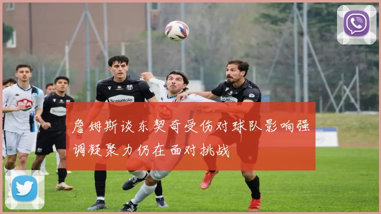 詹姆斯谈东契奇受伤对球队影响强调凝聚力仍在面对挑战