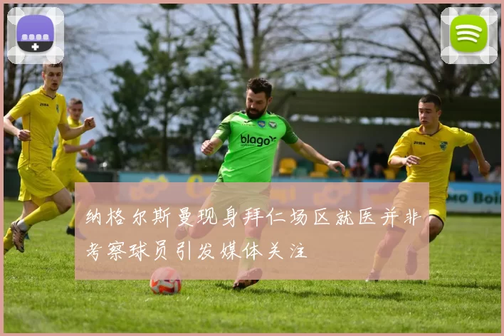 纳格尔斯曼现身拜仁场区就医并非考察球员引发媒体关注