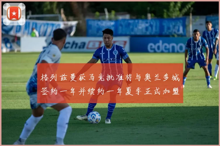 格列兹曼获马竞批准将与奥兰多城签约一年并续约一年夏季正式加盟