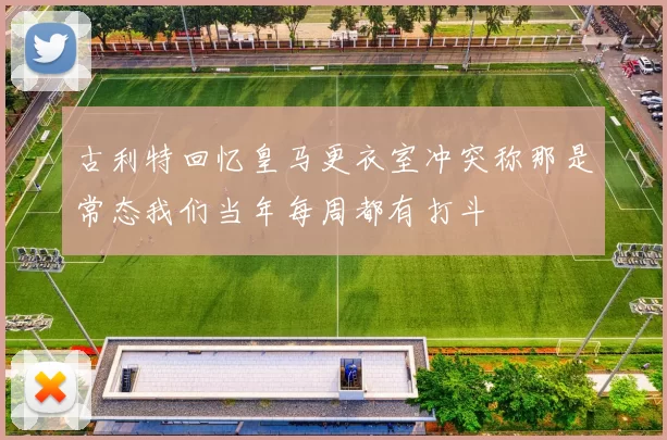古利特回忆皇马更衣室冲突称那是常态我们当年每周都有打斗
