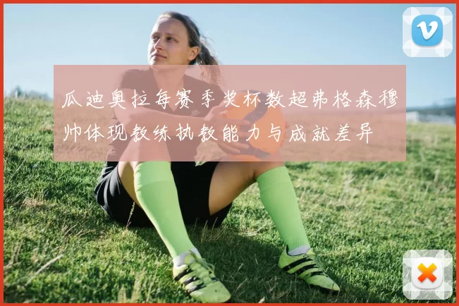 瓜迪奥拉每赛季奖杯数超弗格森穆帅体现教练执教能力与成就差异