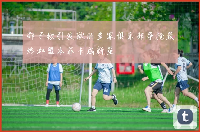 邵子钦引发欧洲多家俱乐部争抢最终加盟本菲卡成新星
