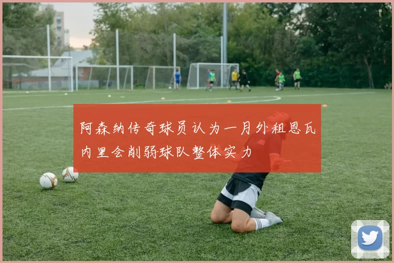 阿森纳传奇球员认为一月外租恩瓦内里会削弱球队整体实力
