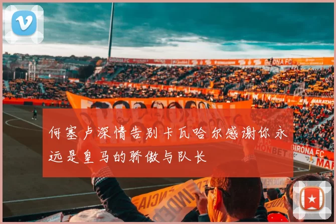 何塞卢深情告别卡瓦哈尔感谢你永远是皇马的骄傲与队长