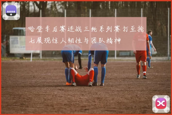 哈登季后赛连战三轮系列赛打至抢七展现惊人韧性与团队精神
