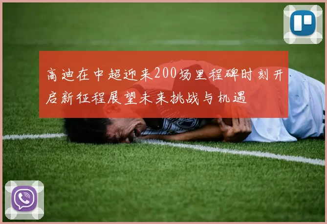 高迪在中超迎来200场里程碑时刻开启新征程展望未来挑战与机遇